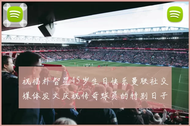 祝福朴智星45岁生日快乐曼联社交媒体发文庆祝传奇球员的特别日子