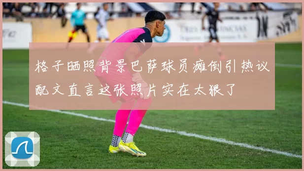 格子晒照背景巴萨球员瘫倒引热议配文直言这张照片实在太狠了
