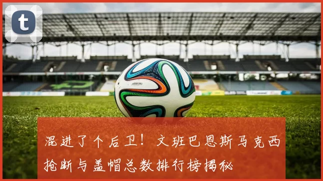 混进了个后卫！文班巴恩斯马克西抢断与盖帽总数排行榜揭秘
