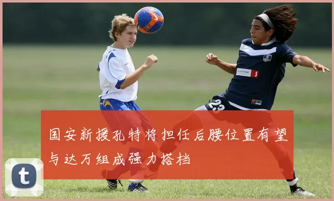 国安新援孔特将担任后腰位置有望与达万组成强力搭档