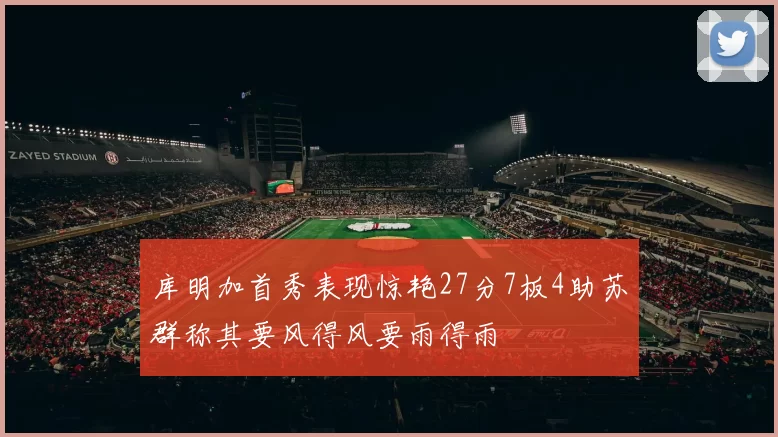 库明加首秀表现惊艳27分7板4助苏群称其要风得风要雨得雨