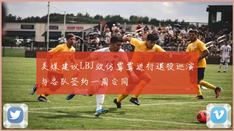 美媒建议LBJ效仿霉霉进行退役巡演与各队签约一周合同