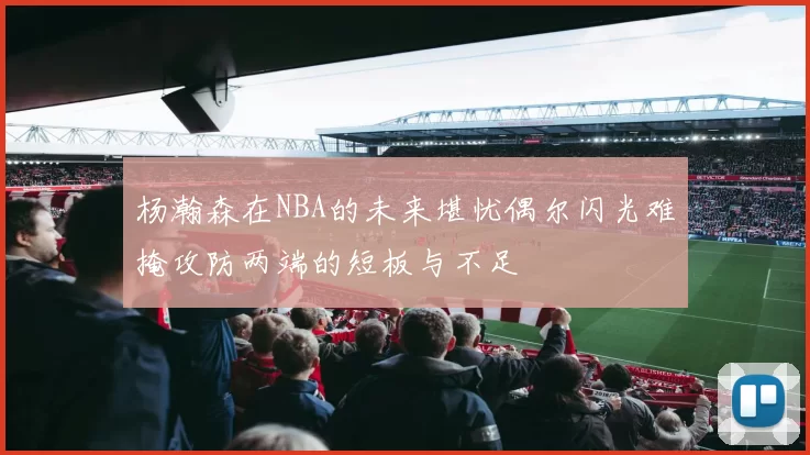 杨瀚森在NBA的未来堪忧偶尔闪光难掩攻防两端的短板与不足