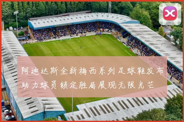 阿迪达斯全新梅西系列足球鞋发布助力球员锁定胜局展现无限光芒