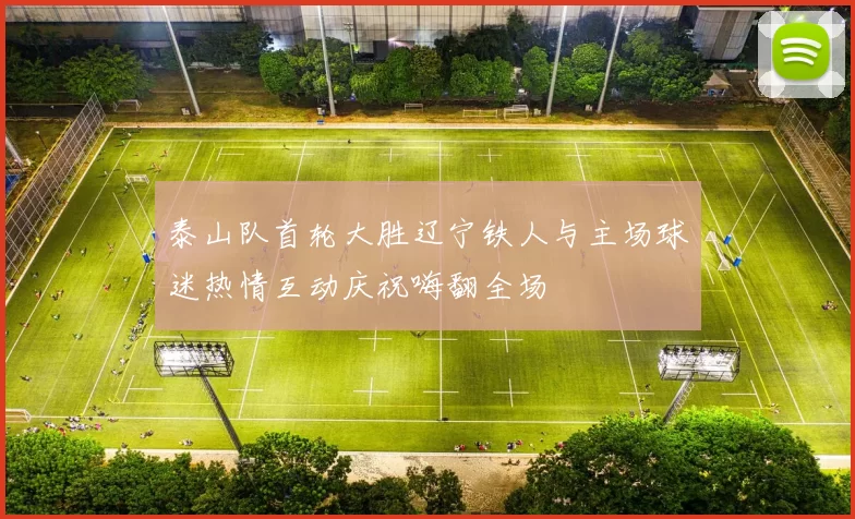 泰山队首轮大胜辽宁铁人与主场球迷热情互动庆祝嗨翻全场