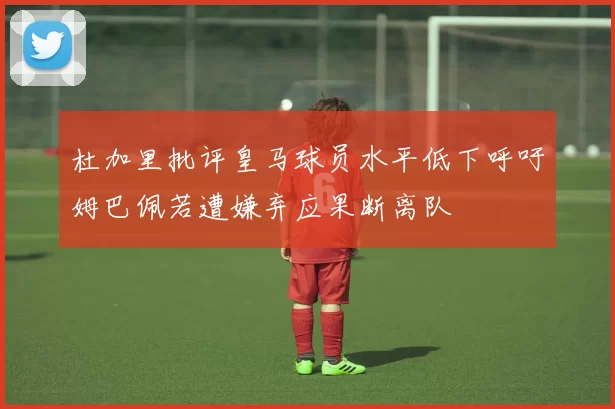 杜加里批评皇马球员水平低下呼吁姆巴佩若遭嫌弃应果断离队