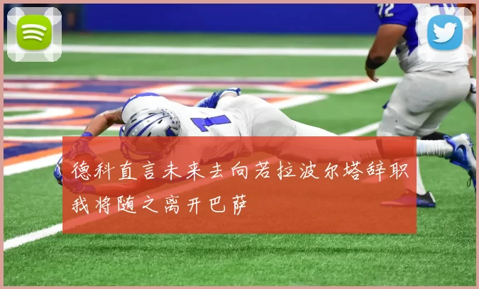 德科直言未来去向若拉波尔塔辞职我将随之离开巴萨