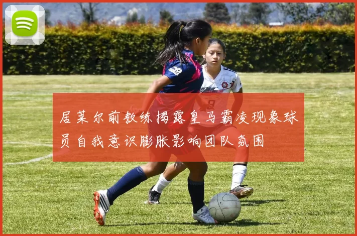 居莱尔前教练揭露皇马霸凌现象球员自我意识膨胀影响团队氛围