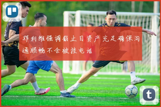 邓利维强调截止日资产充足确保沟通顺畅不会被挂电话