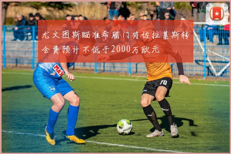 尤文图斯瞄准希腊门将佐拉基斯转会费预计不低于2000万欧元