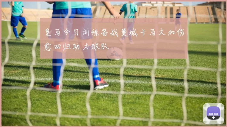 皇马今日训练备战曼城卡马文加伤愈回归助力球队