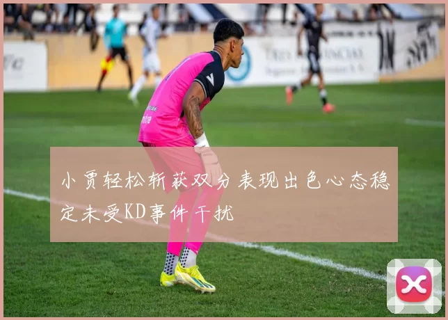 小贾轻松斩获双分表现出色心态稳定未受KD事件干扰