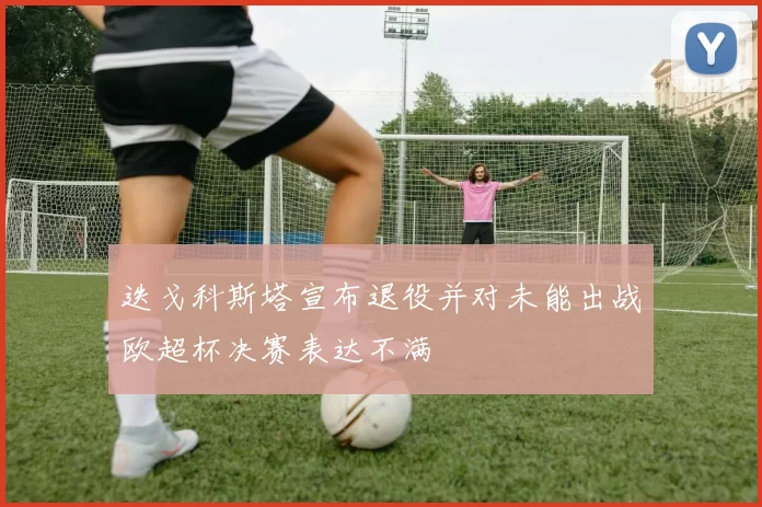 迭戈科斯塔宣布退役并对未能出战欧超杯决赛表达不满