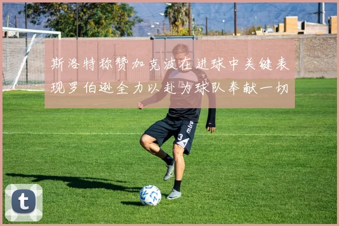 斯洛特称赞加克波在进球中关键表现罗伯逊全力以赴为球队奉献一切