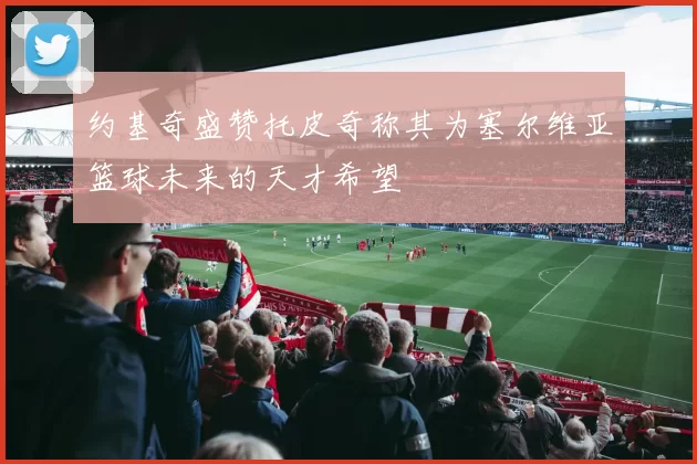 约基奇盛赞托皮奇称其为塞尔维亚篮球未来的天才希望