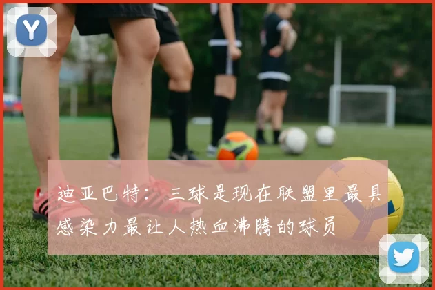 迪亚巴特：三球是现在联盟里最具感染力最让人热血沸腾的球员