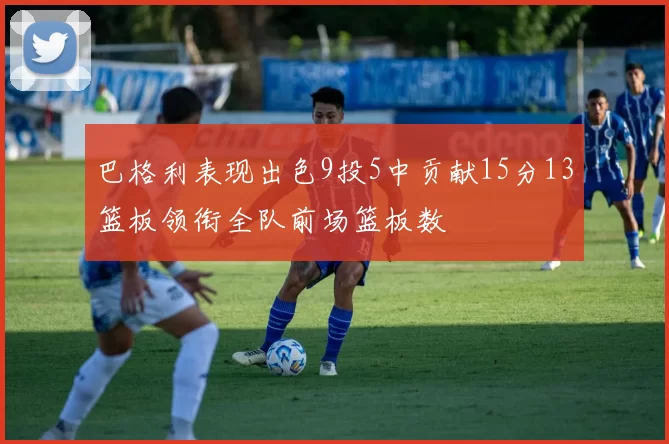 巴格利表现出色9投5中贡献15分13篮板领衔全队前场篮板数