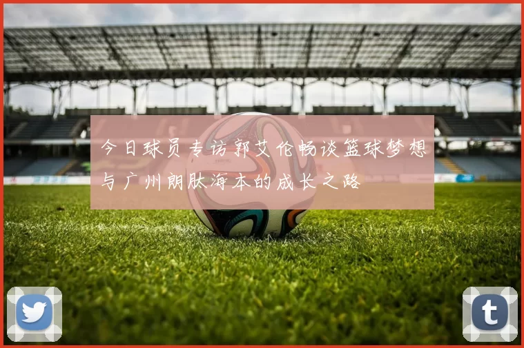 今日球员专访郭艾伦畅谈篮球梦想与广州朗肽海本的成长之路