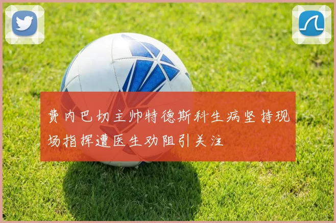 费内巴切主帅特德斯科生病坚持现场指挥遭医生劝阻引关注