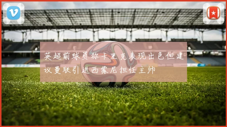 英超前球员称卡里克表现出色但建议曼联引进西蒙尼担任主帅