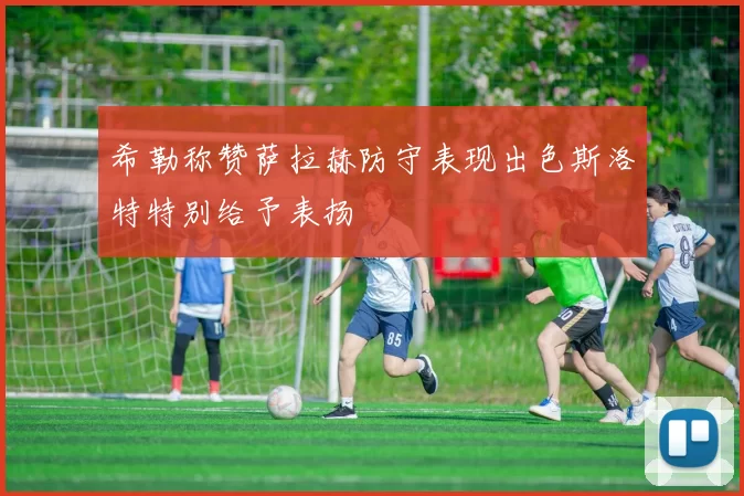 希勒称赞萨拉赫防守表现出色斯洛特特别给予表扬