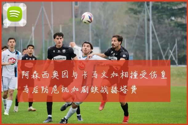 阿森西奥因与卡马文加相撞受伤皇马后防危机加剧缺战赫塔费