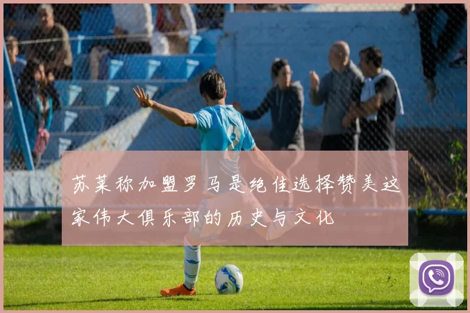 苏莱称加盟罗马是绝佳选择赞美这家伟大俱乐部的历史与文化