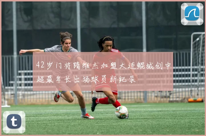 42岁门将隋维杰加盟大连鲲城创中超最年长出场球员新纪录