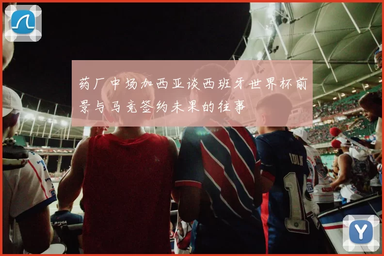 药厂中场加西亚谈西班牙世界杯前景与马竞签约未果的往事